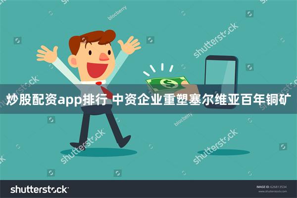 炒股配资app排行 中资企业重塑塞尔维亚百年铜矿