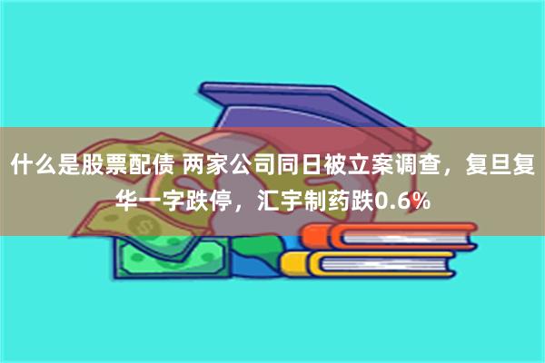 什么是股票配债 两家公司同日被立案调查，复旦复华一字跌停，汇宇制药跌0.6%
