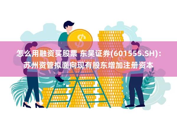怎么用融资买股票 东吴证券(601555.SH)：苏州资管拟面向现有股东增加注册资本