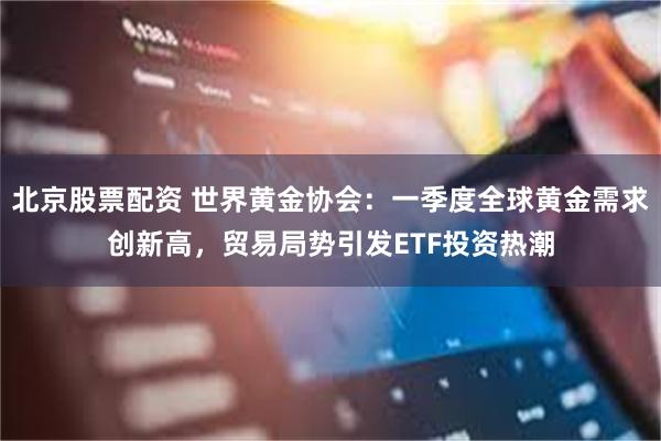 北京股票配资 世界黄金协会：一季度全球黄金需求创新高，贸易局势引发ETF投资热潮