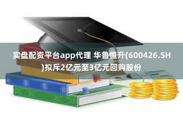 实盘配资平台app代理 华鲁恒升(600426.SH)拟斥2亿元至3亿元回购股份