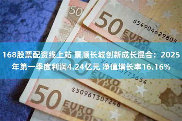 168股票配资线上站 景顺长城创新成长混合：2025年第一季度利润4.24亿元 净值增长率16.16%