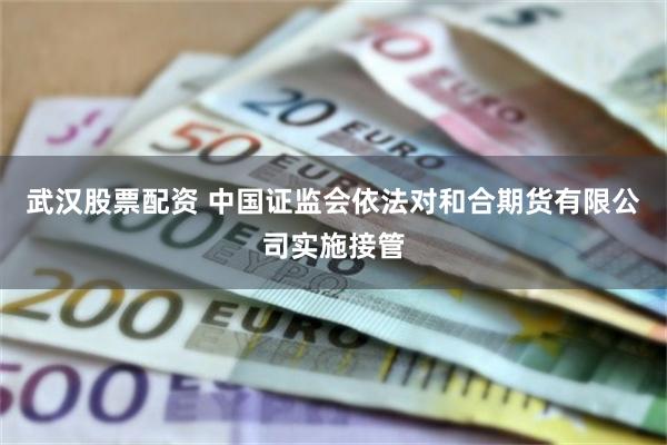 武汉股票配资 中国证监会依法对和合期货有限公司实施接管