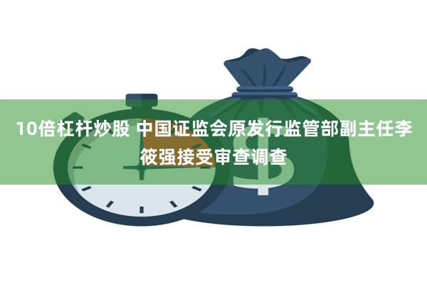 10倍杠杆炒股 中国证监会原发行监管部副主任李筱强接受审查调查