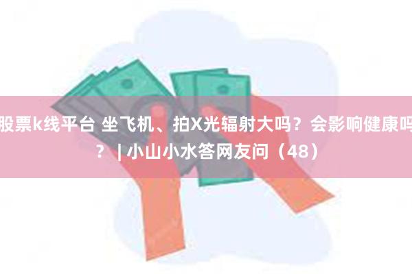 股票k线平台 坐飞机、拍X光辐射大吗？会影响健康吗？ | 小山小水答网友问（48）