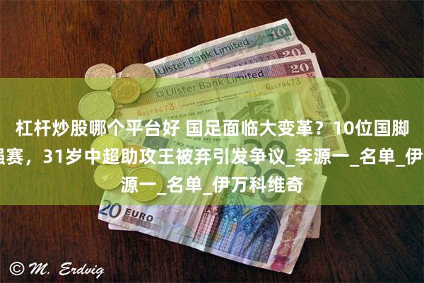 杠杆炒股哪个平台好 国足面临大变革？10位国脚告别18强赛，31岁中超助攻王被弃引发争议_李源一_名单_伊万科维奇