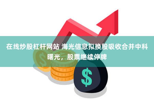 在线炒股杠杆网站 海光信息拟换股吸收合并中科曙光，股票继续停牌