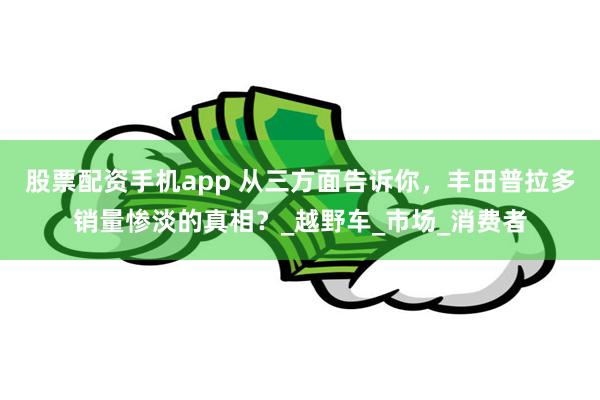 股票配资手机app 从三方面告诉你，丰田普拉多销量惨淡的真相？_越野车_市场_消费者