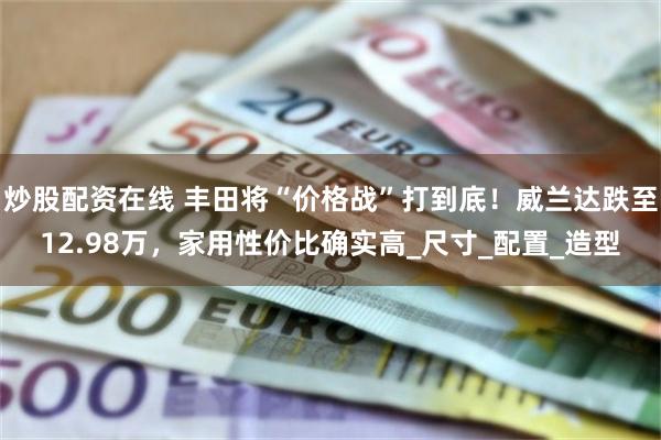 炒股配资在线 丰田将“价格战”打到底！威兰达跌至12.98万，家用性价比确实高_尺寸_配置_造型