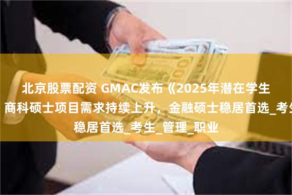 北京股票配资 GMAC发布《2025年潜在学生调查报告》：商科硕士项目需求持续上升，金融硕士稳居首选_考生_管理_职业