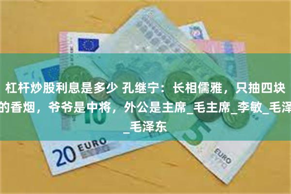 杠杆炒股利息是多少 孔继宁：长相儒雅，只抽四块钱的香烟，爷爷是中将，外公是主席_毛主席_李敏_毛泽东