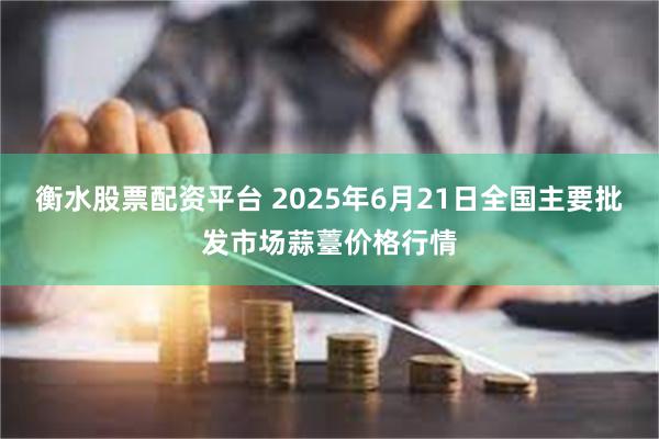 衡水股票配资平台 2025年6月21日全国主要批发市场蒜薹价格行情