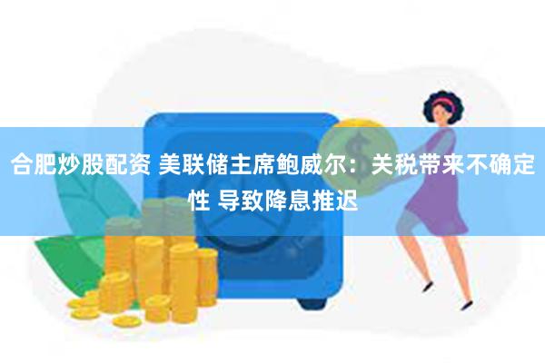合肥炒股配资 美联储主席鲍威尔：关税带来不确定性 导致降息推迟