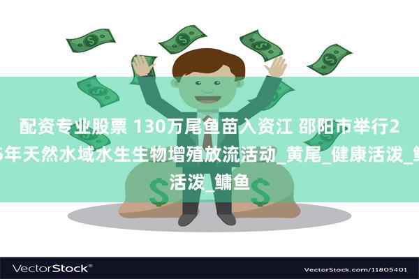 配资专业股票 130万尾鱼苗入资江 邵阳市举行2025年天然水域水生生物增殖放流活动_黄尾_健康活泼_鳙鱼