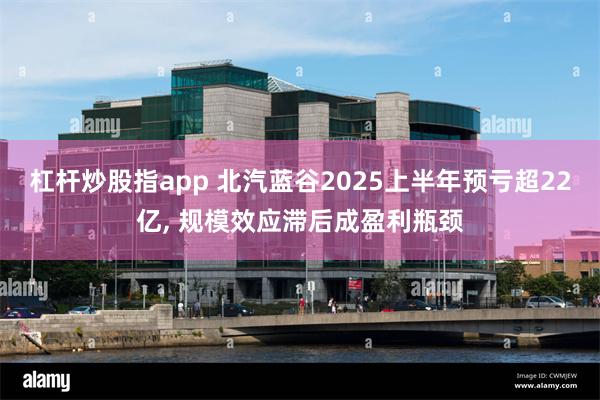 杠杆炒股指app 北汽蓝谷2025上半年预亏超22亿, 规模效应滞后成盈利瓶颈