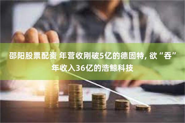 邵阳股票配资 年营收刚破5亿的德固特, 欲“吞”年收入36亿的浩鲸科技