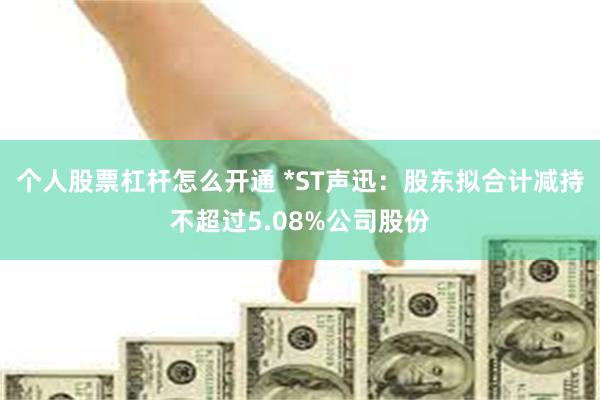 个人股票杠杆怎么开通 *ST声迅：股东拟合计减持不超过5.08%公司股份