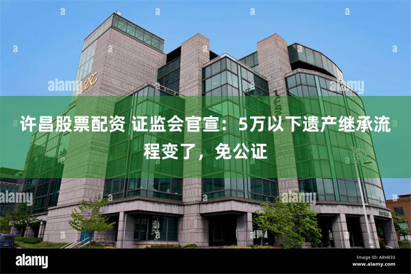 许昌股票配资 证监会官宣：5万以下遗产继承流程变了，免公证