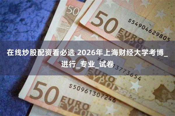 在线炒股配资看必选 2026年上海财经大学考博_进行_专业_试卷