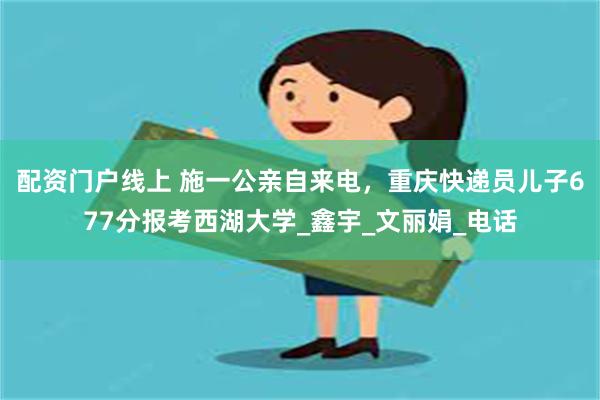 配资门户线上 施一公亲自来电，重庆快递员儿子677分报考西湖大学_鑫宇_文丽娟_电话