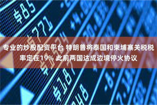 专业的炒股配资平台 特朗普将泰国和柬埔寨关税税率定在19% 此前两国达成边境停火协议