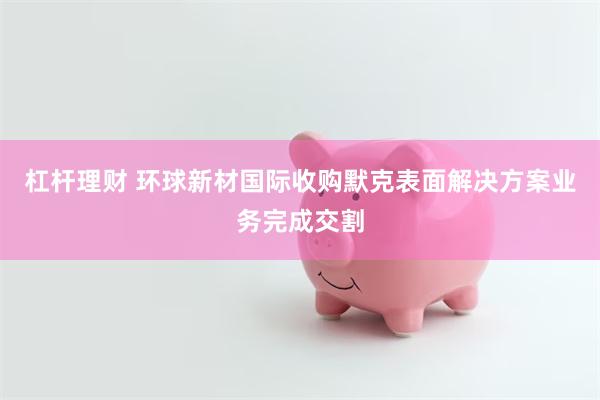 杠杆理财 环球新材国际收购默克表面解决方案业务完成交割