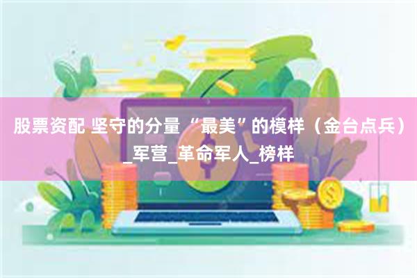 股票资配 坚守的分量 “最美”的模样（金台点兵）_军营_革命军人_榜样
