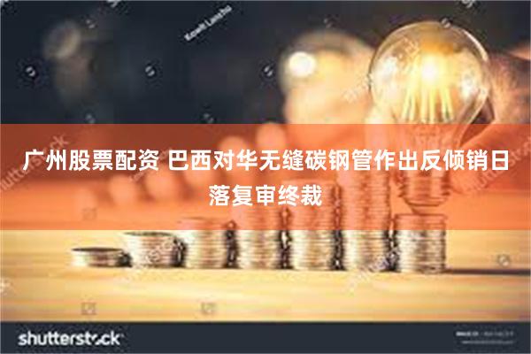 广州股票配资 巴西对华无缝碳钢管作出反倾销日落复审终裁
