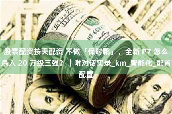 股票配资按天配资 不做「保时鹏」，全新 P7 怎么杀入 20 万级三强？｜附对话实录_km_智能化_配置