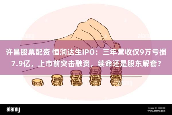 许昌股票配资 恒润达生IPO：三年营收仅9万亏损7.9亿，上市前突击融资，续命还是股东解套？