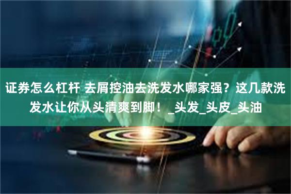 证券怎么杠杆 去屑控油去洗发水哪家强？这几款洗发水让你从头清爽到脚！_头发_头皮_头油