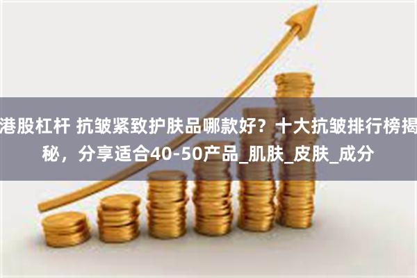 港股杠杆 抗皱紧致护肤品哪款好？十大抗皱排行榜揭秘，分享适合40-50产品_肌肤_皮肤_成分