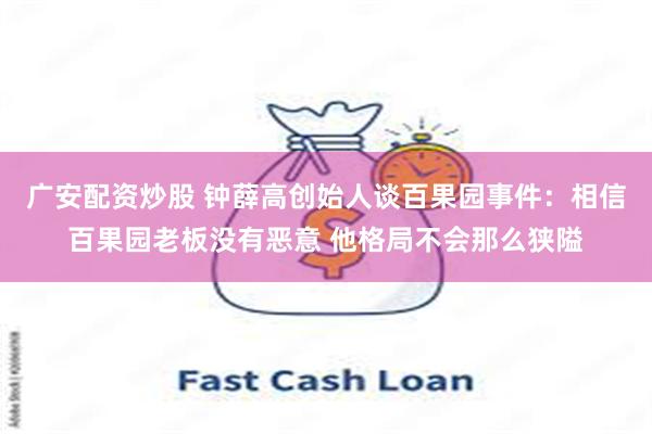广安配资炒股 钟薛高创始人谈百果园事件：相信百果园老板没有恶意 他格局不会那么狭隘
