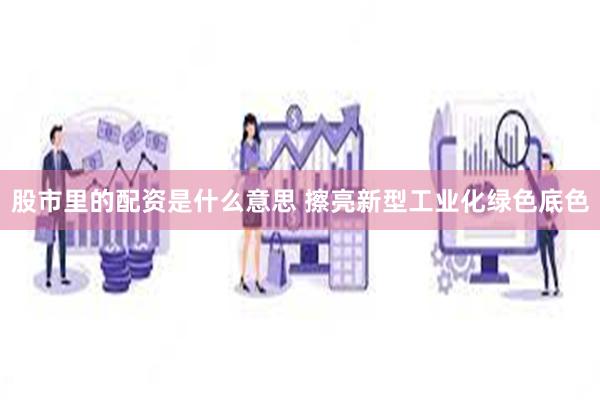 股市里的配资是什么意思 擦亮新型工业化绿色底色