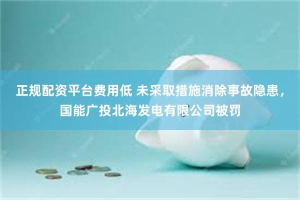 正规配资平台费用低 未采取措施消除事故隐患，国能广投北海发电有限公司被罚