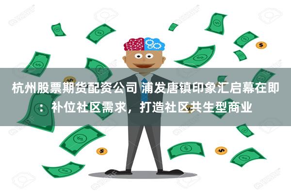 杭州股票期货配资公司 浦发唐镇印象汇启幕在即：补位社区需求，打造社区共生型商业