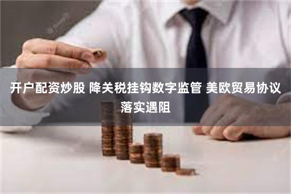 开户配资炒股 降关税挂钩数字监管 美欧贸易协议落实遇阻
