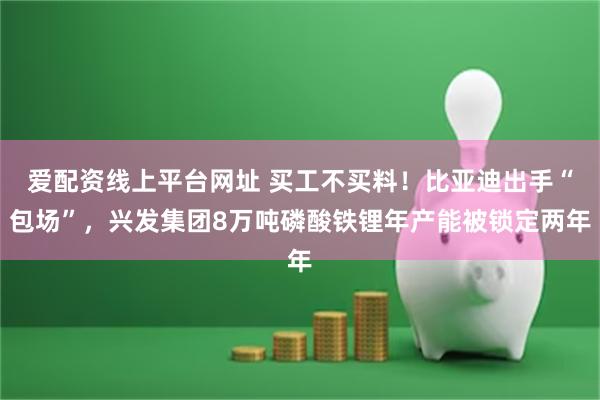 爱配资线上平台网址 买工不买料！比亚迪出手“包场”，兴发集团8万吨磷酸铁锂年产能被锁定两年