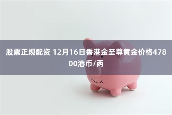 股票正规配资 12月16日香港金至尊黄金价格47800港币/两